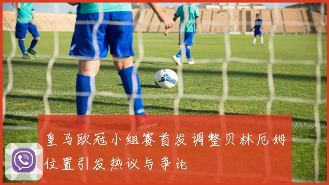 皇马欧冠小组赛首发调整贝林厄姆位置引发热议与争论