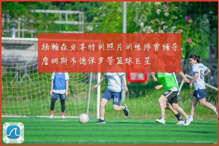 杨瀚森分享特训照片训练师曾辅导詹姆斯韦德保罗等篮球巨星