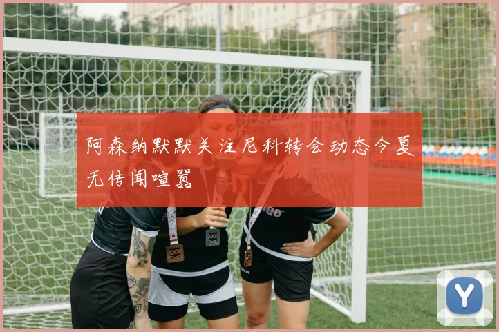 阿森纳默默关注尼科转会动态今夏无传闻喧嚣