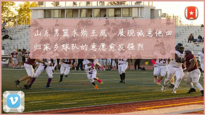 山东男篮求购王岚嵚展现诚意他回归家乡球队的意愿愈发强烈