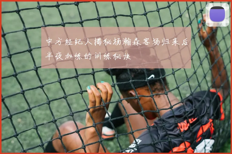 中方经纪人揭秘杨瀚森客场归来后半夜加练的训练秘诀
